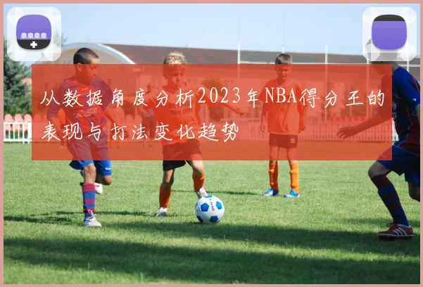 从数据角度分析2023年NBA得分王的表现与打法变化趋势