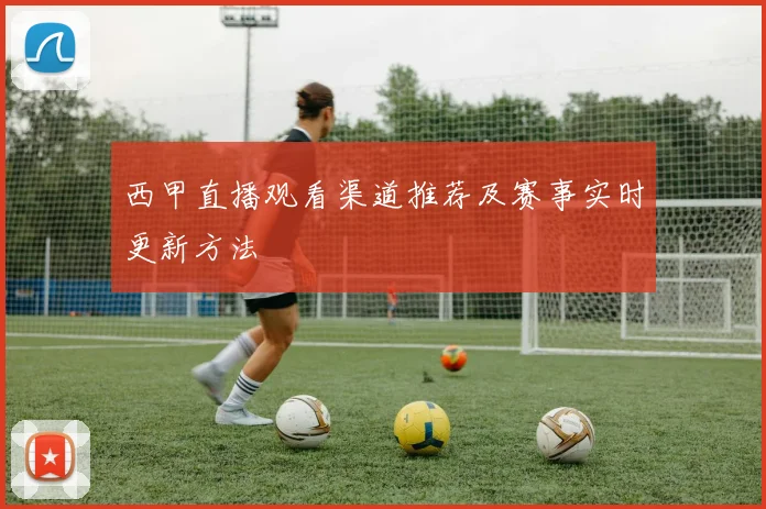 西甲直播观看渠道推荐及赛事实时更新方法