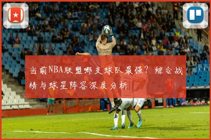 当前NBA联盟哪支球队最强？综合战绩与球星阵容深度分析