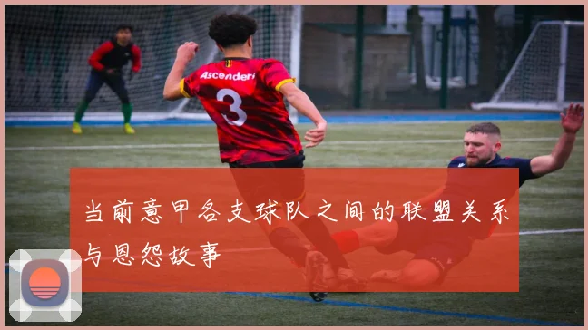 当前意甲各支球队之间的联盟关系与恩怨故事